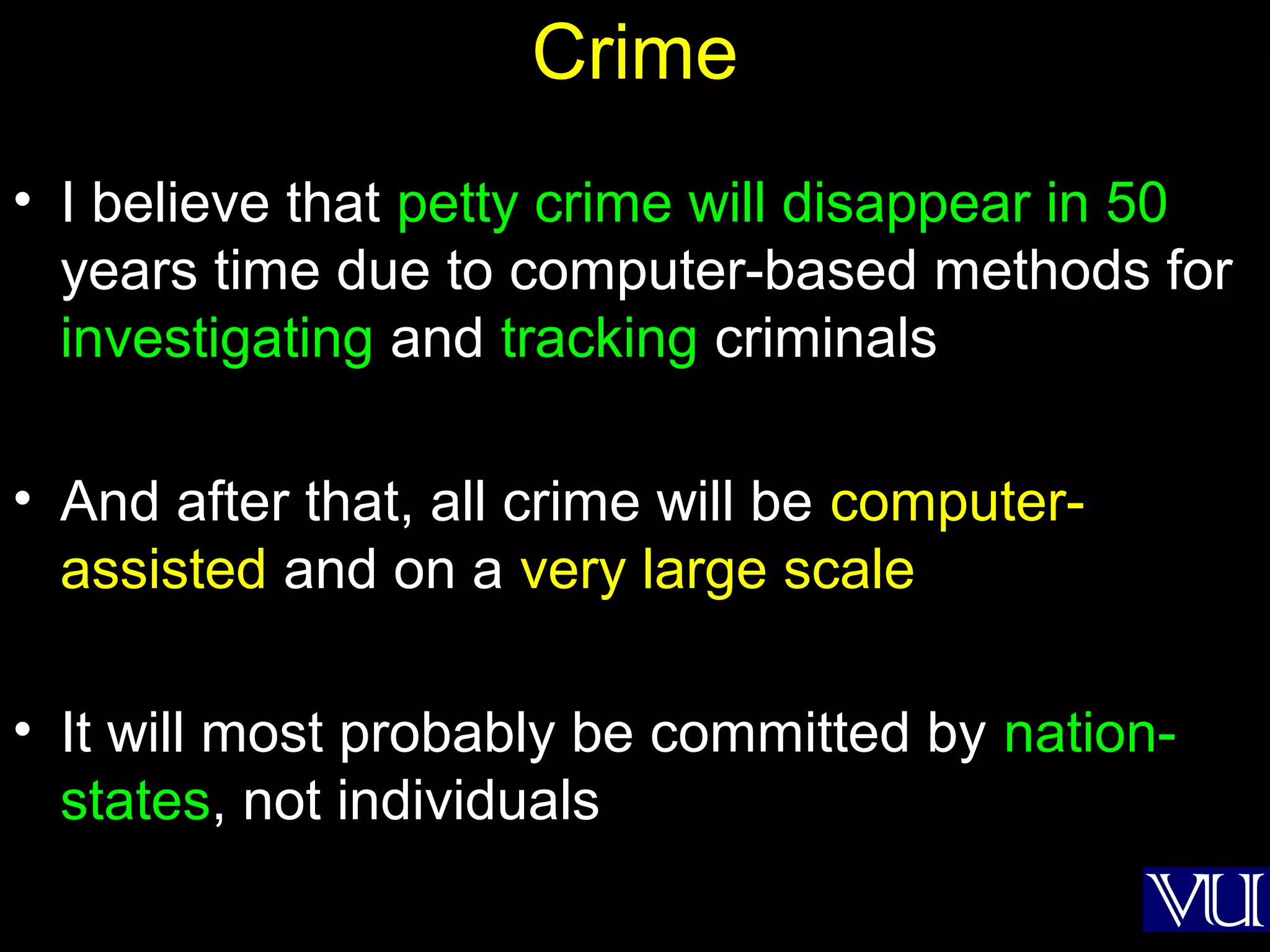 55
Crime
• I believe that petty crime will disappear in 50
years time due to computer-based methods for
investigating and tracking criminals
• And after that, all crime will be computer-
assisted and on a very large scale
• It will most probably be committed by nation-
states, not individuals
 
