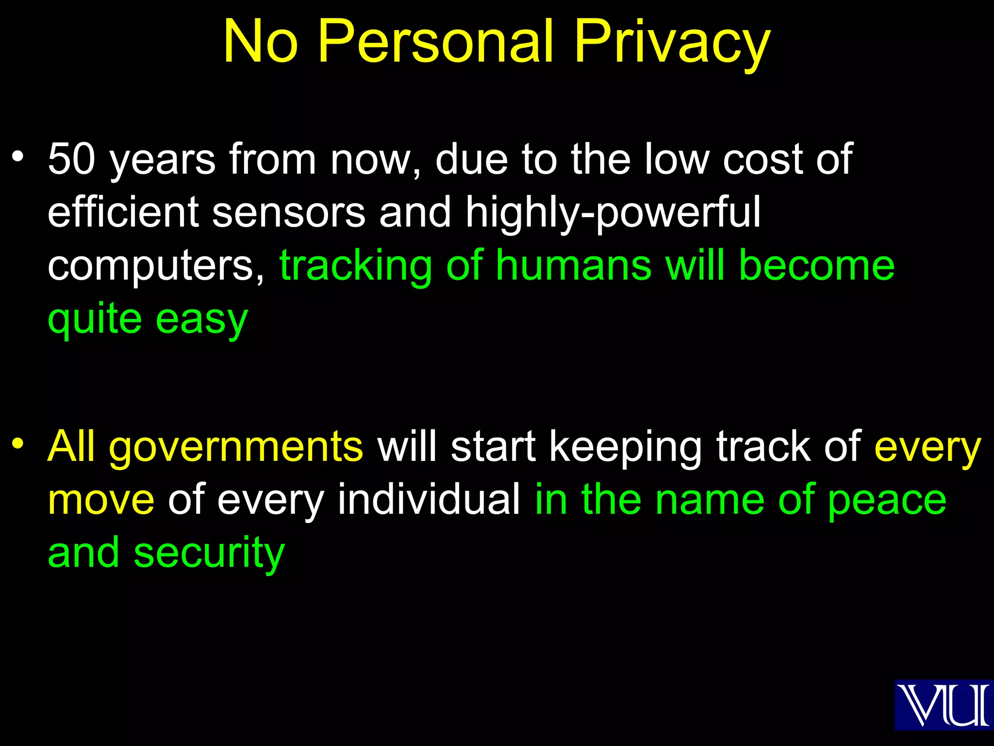 56
No Personal Privacy
• 50 years from now, due to the low cost of
efficient sensors and highly-powerful
computers, tracking of humans will become
quite easy
• All governments will start keeping track of every
move of every individual in the name of peace
and security
 