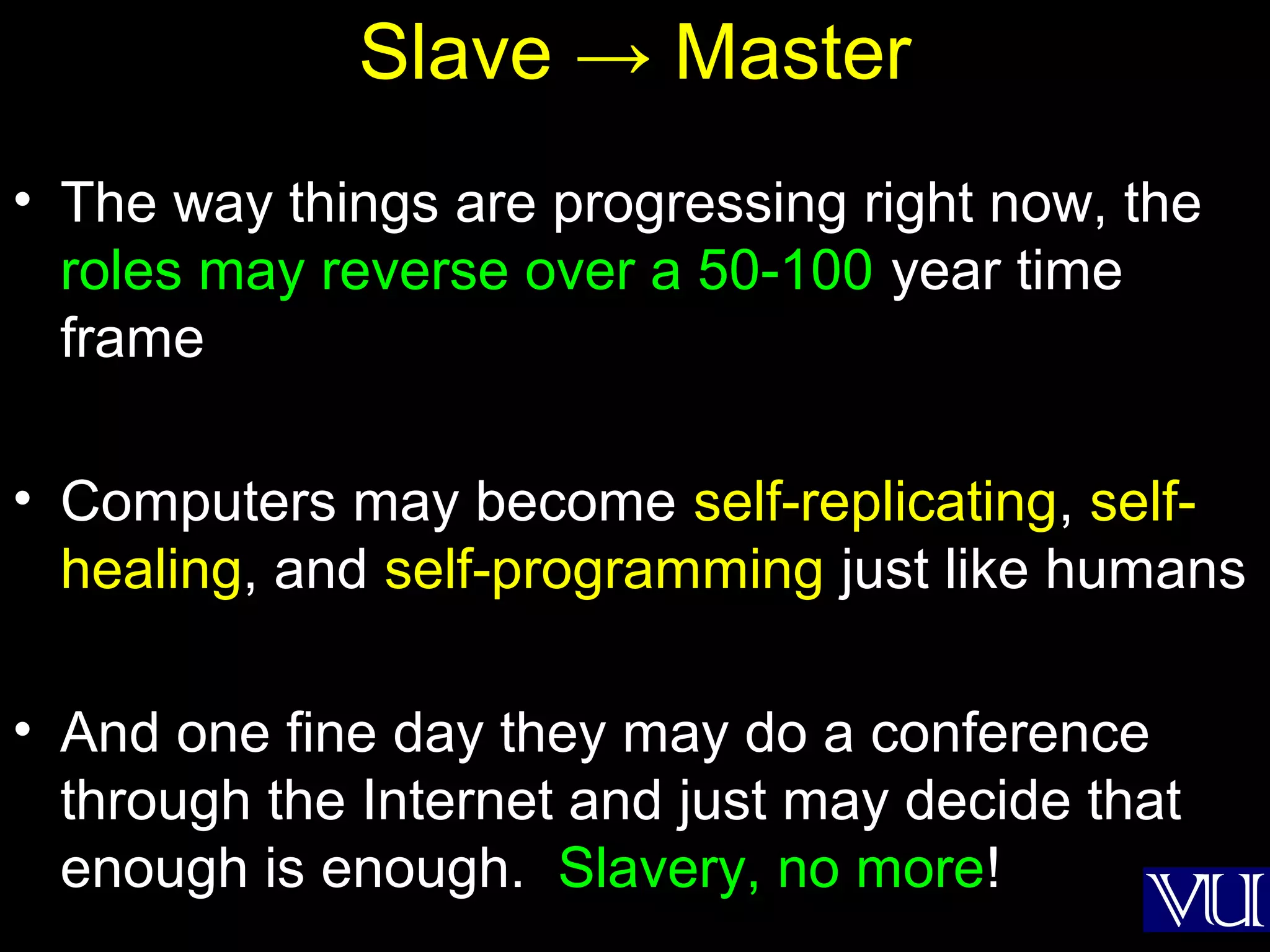 57
Slave → Master
• The way things are progressing right now, the
roles may reverse over a 50-100 year time
frame
• Computers may become self-replicating, self-
healing, and self-programming just like humans
• And one fine day they may do a conference
through the Internet and just may decide that
enough is enough. Slavery, no more!
 