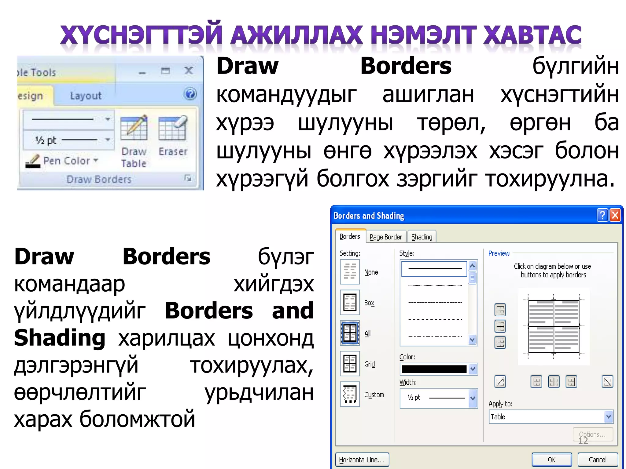 Draw Borders бүлгийн
командуудыг ашиглан хүснэгтийн
хүрээ шулууны төрөл, өргөн ба
шулууны өнгө хүрээлэх хэсэг болон
хүрээгүй болгох зэргийг тохируулна.
12
Draw Borders бүлэг
командаар хийгдэх
үйлдлүүдийг Borders and
Shading харилцах цонхонд
дэлгэрэнгүй тохируулах,
өөрчлөлтийг урьдчилан
харах боломжтой
 