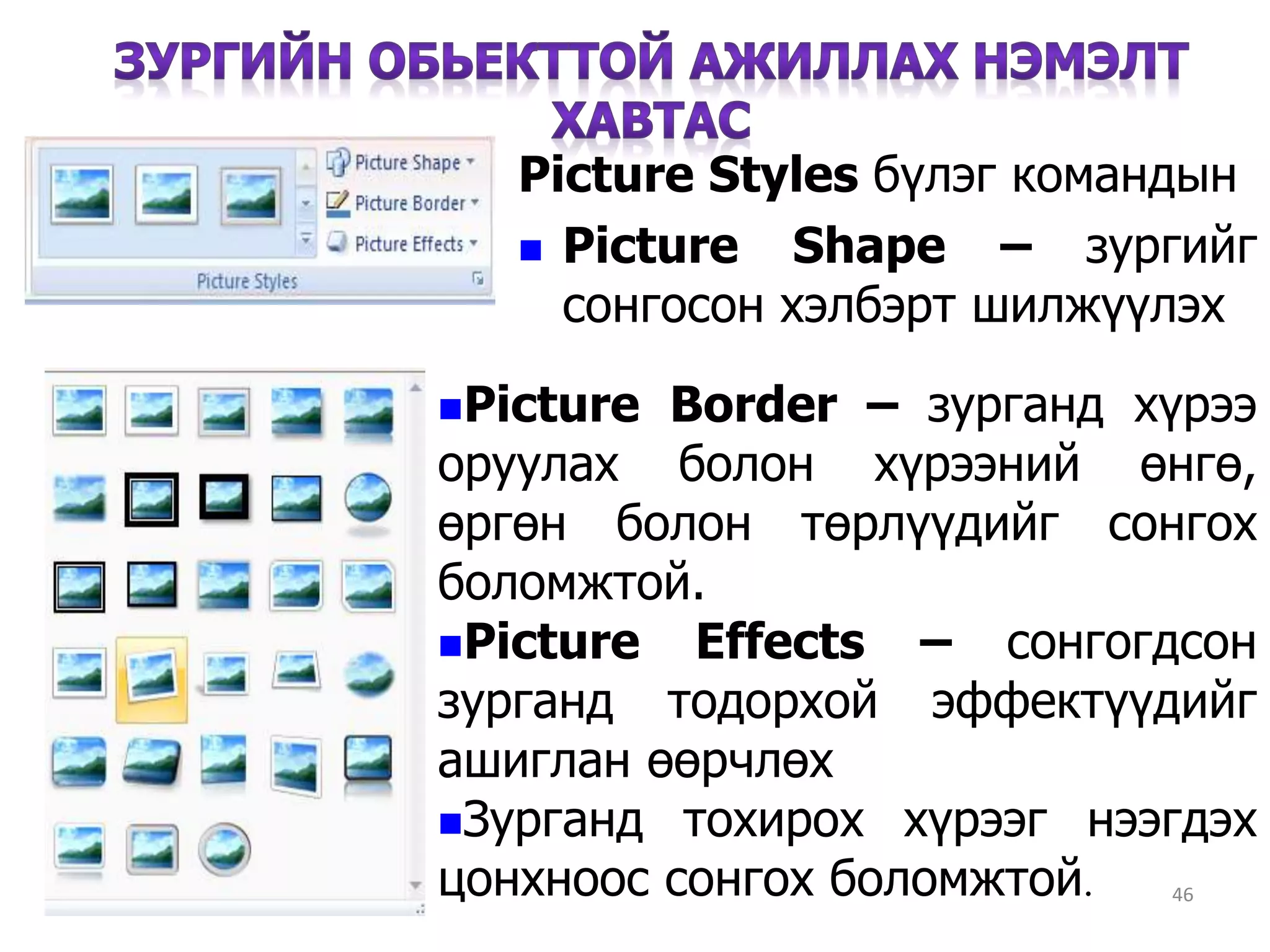 46
Picture Styles бүлэг командын
 Picture Shape – зургийг
сонгосон хэлбэрт шилжүүлэх
Picture Border – зурганд хүрээ
оруулах болон хүрээний өнгө,
өргөн болон төрлүүдийг сонгох
боломжтой.
Picture Effects – сонгогдсон
зурганд тодорхой эффектүүдийг
ашиглан өөрчлөх
Зурганд тохирох хүрээг нээгдэх
цонхноос сонгох боломжтой.
 