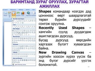 19
Shapes командаар нээгдэх дэд
цонхноос өөрт шаардлагатай
төрөл бүрийн дүрсүүдийг
сонгож оруулна.
Recently Used Shapes –
хамгийн сүүлд дуудагдаж
ашиглагдсан дүрсүүд.
Бусад дүрсүүд өөрсдийн
харгазах бүлэгт хуваагдсан
байна.
New Drawing Canvas –
зургийн хоосон хүрээ үүсэх ба
энд бүлэг дүрсийг үүсгэх
боломжтой.
 