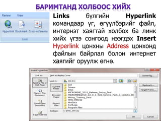 29
Links бүлгийн Hyperlink
командаар үг, өгүүлбэрийг файл,
интернэт хаягтай холбох ба линк
хийх үгээ сонгоод нээгдэх Insert
Hyperlink цонхны Address цонхонд
файлын байрлал болон интернет
хаягийг оруулж өгнө.
 