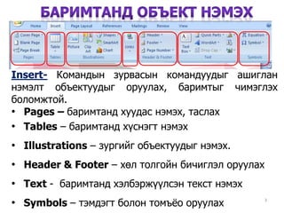3
Insert- Командын зурвасын командуудыг ашиглан
нэмэлт объектуудыг оруулах, баримтыг чимэглэх
боломжтой.
• Pages – баримтанд хуудас нэмэх, таслах
• Tables – баримтанд хүснэгт нэмэх
• Illustrations – зургийг объектуудыг нэмэх.
• Header & Footer – хөл толгойн бичиглэл оруулах
• Text - баримтанд хэлбэржүүлсэн текст нэмэх
• Symbols – тэмдэгт болон томъёо оруулах
 