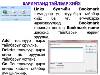 30
Links бүлгийн Bookmark
командаар үг, өгүүлбэрт тайлбар
хийх ба үг, өгүүлбэрээ
идэвхижүүлээд Bookmark
харилцах цонхны Bookmark name
цонхонд тайлбарын нэрийг
оруулна.
Add товчлуур дарж
тайлбарыг оруулна.
Delete товчлуур дарж
өмнө нь оруулсан
тайлбарыг устгана.
Go To товчлуур дарж
өмнөх хийсэн тайлбар
луу шилжинэ.
 