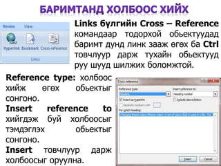31
Links бүлгийн Cross – Reference
командаар тодорхой обьектуудад
баримт дунд линк зааж өгөх ба Ctrl
товчлуур дарж тухайн обьектууд
руу шууд шилжих боломжтой.
Reference type: холбоос
хийж өгөх обьектыг
сонгоно.
Insert reference tо
хийгдэж буй холбоосыг
тэмдэглэх обьектыг
сонгоно.
Insert товчлуур дарж
холбоосыг оруулна.
 