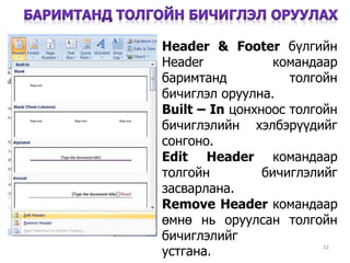 32
Header & Footer бүлгийн
Header командаар
баримтанд толгойн
бичиглэл оруулна.
Built – In цонхноос толгойн
бичиглэлийн хэлбэрүүдийг
сонгоно.
Edit Header командаар
толгойн бичиглэлийг
засварлана.
Remove Header командаар
өмнө нь оруулсан толгойн
бичиглэлийг
устгана.уeуусоооустгана.
 