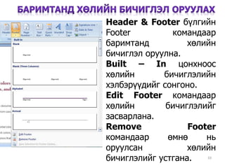 33
Header & Footer бүлгийн
Footer командаар
баримтанд хөлийн
бичиглэл оруулна.
Built – In цонхноос
хөлийн бичиглэлийн
хэлбэрүүдийг сонгоно.
Edit Footer командаар
хөлийн бичиглэлийг
засварлана.
Remove Footer
командаар өмнө нь
оруулсан хөлийн
бичиглэлийг устгана.
 