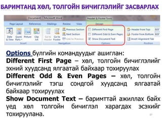 37
Options бүлгийн командуудыг ашиглан:
Different First Page – хөл, толгойн бичиглэлийг
эхний хуудсанд ялгаатай байхаар тохируулах
Different Odd & Even Pages – хөл, толгойн
бичиглэлийг тэгш сондгой хуудсанд ялгаатай
байхаар тохируулах
Show Document Text – баримттай ажиллах байх
үед хөл толгойн бичиглэл харагдах эсэхийг
тохируулана.
 