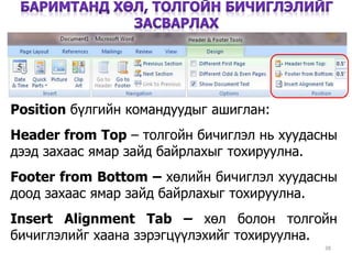 38
Position бүлгийн командуудыг ашиглан:
Header from Top – толгойн бичиглэл нь хуудасны
дээд захаас ямар зайд байрлахыг тохируулна.
Footer from Bottom – хөлийн бичиглэл хуудасны
доод захаас ямар зайд байрлахыг тохируулна.
Insert Alignment Tab – хөл болон толгойн
бичиглэлийг хаана зэрэгцүүлэхийг тохируулна.
 