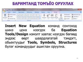 Insert New Equation команд сонгоход
шинэ цонх нээгдэх ба Equation
Tools/Design нэмэлт хавтас нээгдэх бөгөөд
эндээс өөрт шаардлагатай тэмдэгт,
обьектуудыг Tools, Symbols, Structures
бүлэг командуудыг ашиглан оруулна.
40
 