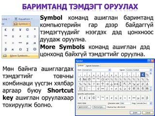 41
More Symbols команд ашиглан дэд
цонхонд байхгүй тэмдэгтийг оруулна.
Symbol команд ашиглан баримтанд
компьютерийн гар дээр байдаггүй
тэмдэгтүүдийг нээгдэх дэд цонхноос
дуудаж оруулна.
Мөн байнга ашиглагдах
тэмдэгтийг товчны
комбинаци үүсгэн хялбар
аргаар буюу Shortcut
key ашиглан оруулахаар
тохируулж болно.
 
