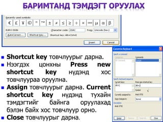  Shortcut key товчлуурыг дарна.
 Нээгдэх цонхны Press new
shortcut key нүдэнд хос
товчлуураа оруулна.
 Assign товчлуурыг дарна. Current
shortcut key нүдэнд тухайн
тэмдэгтийг байнга оруулахад
бэлэн байх хос товчлуур орно.
 Close товчлуурыг дарна.
42
 