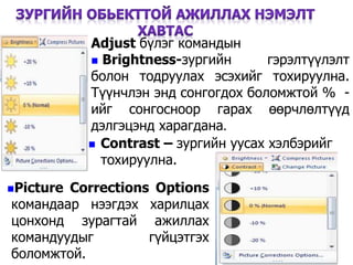 43
Adjust бүлэг командын
 Brightness-зургийн гэрэлтүүлэлт
болон тодруулах эсэхийг тохируулна.
Түүнчлэн энд сонгогдох боломжтой % -
ийг сонгосноор гарах өөрчлөлтүүд
дэлгэцэнд харагдана.
 Contrast – зургийн уусах хэлбэрийг
тохируулна.
Picture Corrections Options
командаар нээгдэх харилцах
цонхонд зурагтай ажиллах
командуудыг гүйцэтгэх
боломжтой.
 