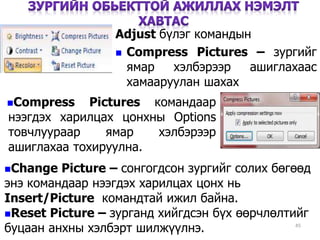 45
Adjust бүлэг командын
 Compress Pictures – зургийг
ямар хэлбэрээр ашиглахаас
хамааруулан шахах
Change Picture – сонгогдсон зургийг солих бөгөөд
энэ командаар нээгдэх харилцах цонх нь
Insert/Picture командтай ижил байна.
Reset Picture – зурганд хийгдсэн бүх өөрчлөлтийг
буцаан анхны хэлбэрт шилжүүлнэ.
Compress Pictures командаар
нээгдэх харилцах цонхны Options
товчлуураар ямар хэлбэрээр
ашиглахаа тохируулна.
 