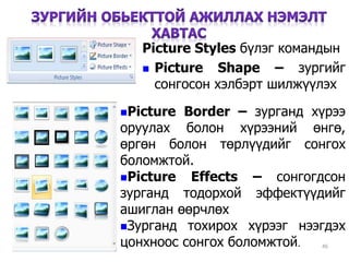 46
Picture Styles бүлэг командын
 Picture Shape – зургийг
сонгосон хэлбэрт шилжүүлэх
Picture Border – зурганд хүрээ
оруулах болон хүрээний өнгө,
өргөн болон төрлүүдийг сонгох
боломжтой.
Picture Effects – сонгогдсон
зурганд тодорхой эффектүүдийг
ашиглан өөрчлөх
Зурганд тохирох хүрээг нээгдэх
цонхноос сонгох боломжтой.
 