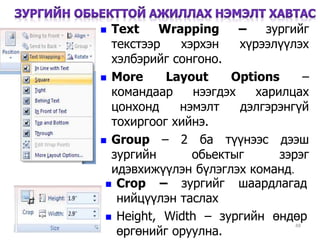 48
 Text Wrapping – зургийг
текстээр хэрхэн хүрээлүүлэх
хэлбэрийг сонгоно.
 More Layout Options –
командаар нээгдэх харилцах
цонхонд нэмэлт дэлгэрэнгүй
тохиргоог хийнэ.
 Group – 2 ба түүнээс дээш
зургийн обьектыг зэрэг
идэвхижүүлэн бүлэглэх команд.
 Crop – зургийг шаардлагад
нийцүүлэн таслах
 Height, Width – зургийн өндөр
өргөнийг оруулна.
 
