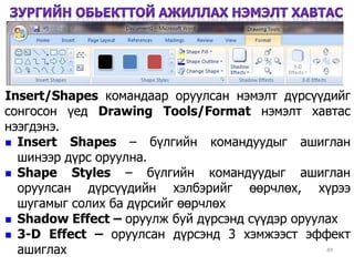 49
Insert/Shapes командаар оруулсан нэмэлт дүрсүүдийг
сонгосон үед Drawing Tools/Format нэмэлт хавтас
нээгдэнэ.
 Insert Shapes – бүлгийн командуудыг ашиглан
шинээр дүрс оруулна.
 Shape Styles – бүлгийн командуудыг ашиглан
оруулсан дүрсүүдийн хэлбэрийг өөрчлөх, хүрээ
шугамыг солих ба дүрсийг өөрчлөх
 Shadow Effect – оруулж буй дүрсэнд сүүдэр оруулах
 3-D Effect – оруулсан дүрсэнд 3 хэмжээст эффект
ашиглах
 