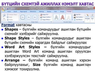 51
Format хавтасны
 Shapes – бүлгийн командуудыг ашиглан бүтцийн
схемийг хэлбэрийг сайжруулна.
 Shape Styles – бүлгийн командуудыг ашиглан
бүтцийн схемийн харагдах байдлыг сайжруулах
 Word Art Styles – бүлгийн командуудыг
ашиглан Word Art команд ашиглан оруулсан
хэлбэржүүлсэн текстийг сайжруулна.
 Arrange – бүлгийн команд ашиглан хэрхэн
байрлуулахыг, Size бүлгийн команд ашиглан
хэмжээг тохируулна.
 