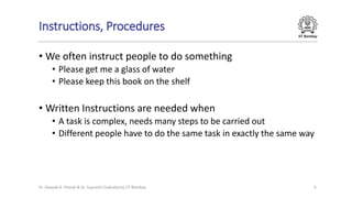IIT Bombay
Instructions, Procedures
• We often instruct people to do something
• Please get me a glass of water
• Please keep this book on the shelf
• Written Instructions are needed when
• A task is complex, needs many steps to be carried out
• Different people have to do the same task in exactly the same way
4
Dr. Deepak B. Phatak & Dr. Supratik Chakraborty, IIT Bombay
 