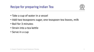 IIT Bombay
Recipe for preparing Indian Tea
• Take a cup of water in a vessel
• Add two teaspoons sugar, one teaspoon tea leaves, milk
• Boil for 3 minutes
• Strain into a tea kettle
• Serve in a cup
Dr. Deepak B. Phatak & Dr. Supratik Chakraborty, IIT Bombay 5
 