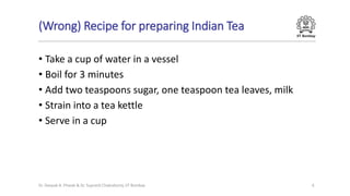 IIT Bombay
(Wrong) Recipe for preparing Indian Tea
• Take a cup of water in a vessel
• Boil for 3 minutes
• Add two teaspoons sugar, one teaspoon tea leaves, milk
• Strain into a tea kettle
• Serve in a cup
Dr. Deepak B. Phatak & Dr. Supratik Chakraborty, IIT Bombay 6
 