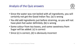 IIT Bombay
Analysis of the Quiz answers
• Since the water was not boiled with all ingredients, you will
certainly not get the Good Indian Tea. (a) is wrong
• You did add ingredients just before straining, so you will not
have plain hot water definitely. (b) is wrong
• Some colour from tea leaves, and some sweetness from
Sugar will be added. (c) is correct
• Since (c) is correct, (d) is obviously incorrect
Dr. Deepak B. Phatak & Dr. Supratik Chakraborty, IIT Bombay 8
 