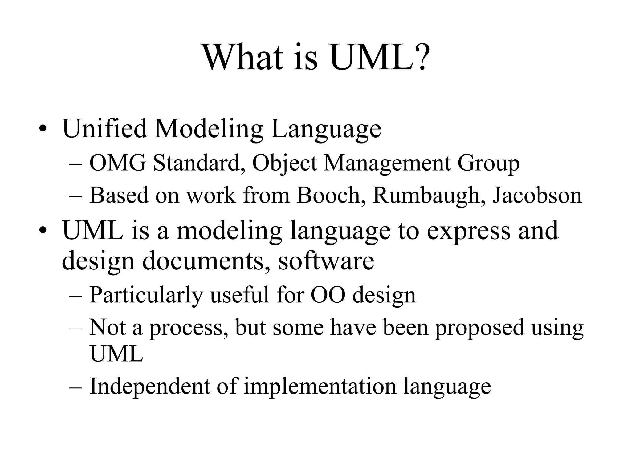 What is UML?
• Unified Modeling Language
– OMG Standard, Object Management Group
– Based on work from Booch, Rumbaugh, Jacobson
• UML is a modeling language to express and
design documents, software
– Particularly useful for OO design
– Not a process, but some have been proposed using
UML
– Independent of implementation language
 
