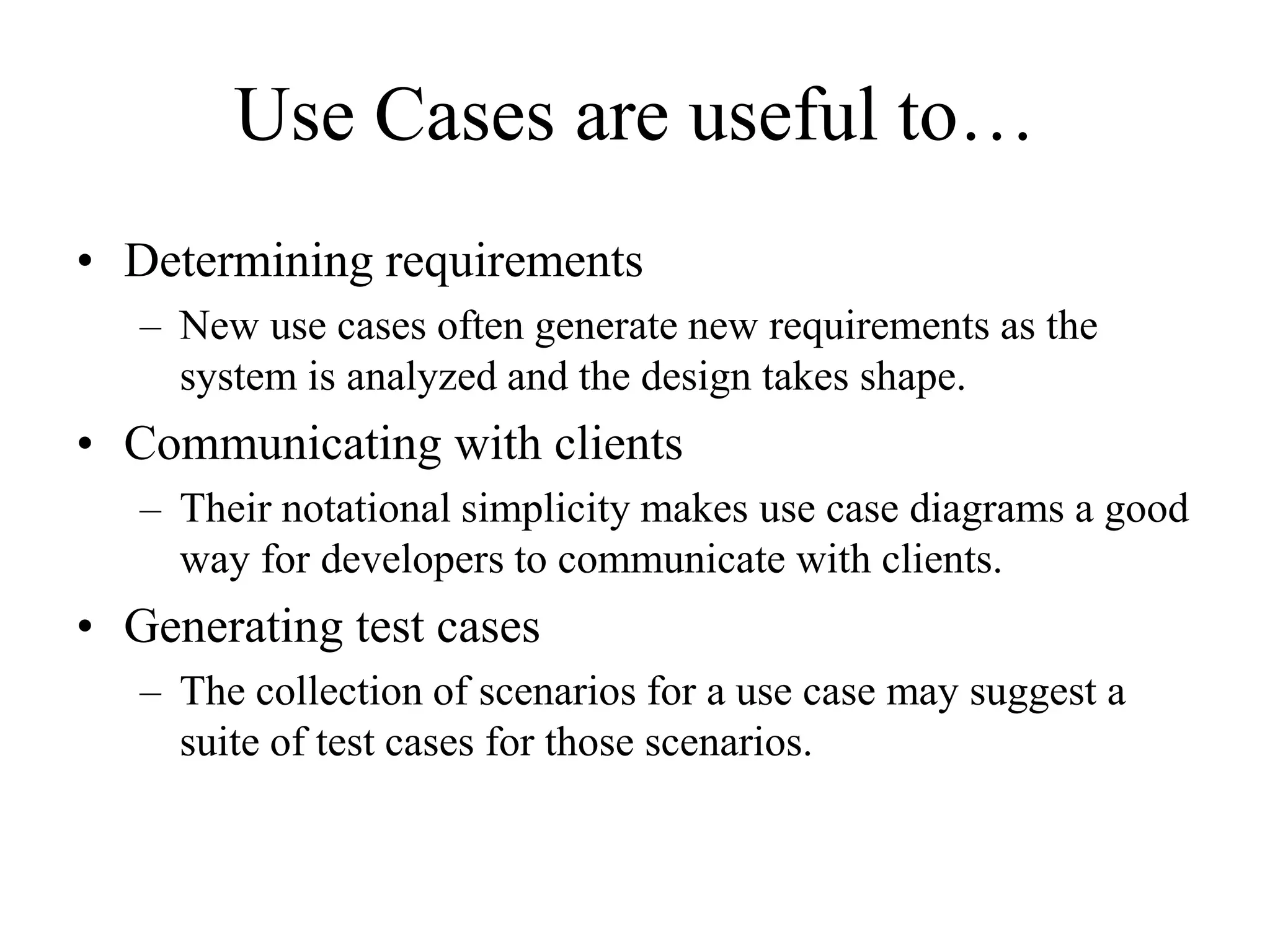 Use Cases are useful to…
• Determining requirements
– New use cases often generate new requirements as the
system is analyzed and the design takes shape.
• Communicating with clients
– Their notational simplicity makes use case diagrams a good
way for developers to communicate with clients.
• Generating test cases
– The collection of scenarios for a use case may suggest a
suite of test cases for those scenarios.
 