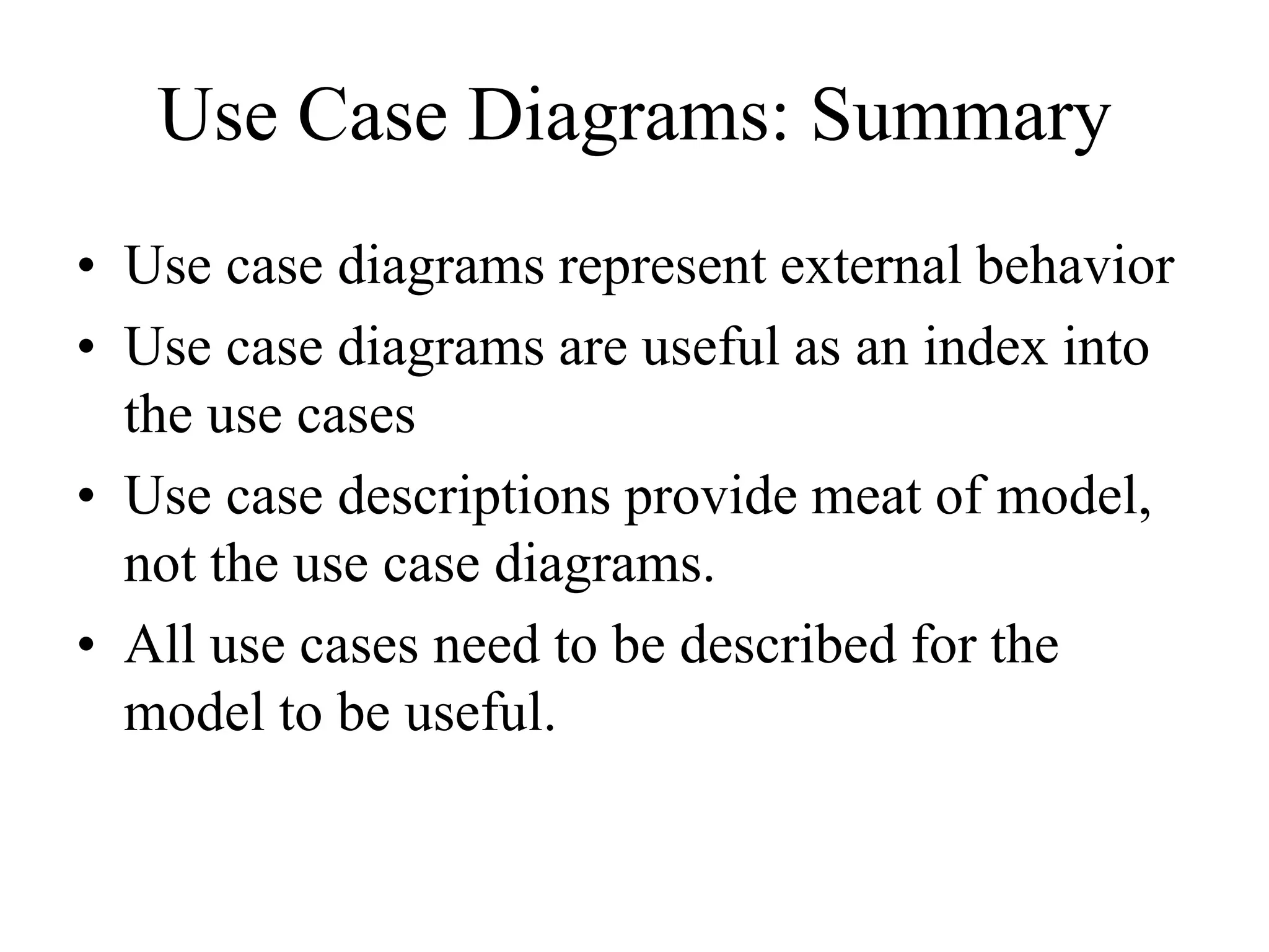 Use Case Diagrams: Summary
• Use case diagrams represent external behavior
• Use case diagrams are useful as an index into
the use cases
• Use case descriptions provide meat of model,
not the use case diagrams.
• All use cases need to be described for the
model to be useful.
 
