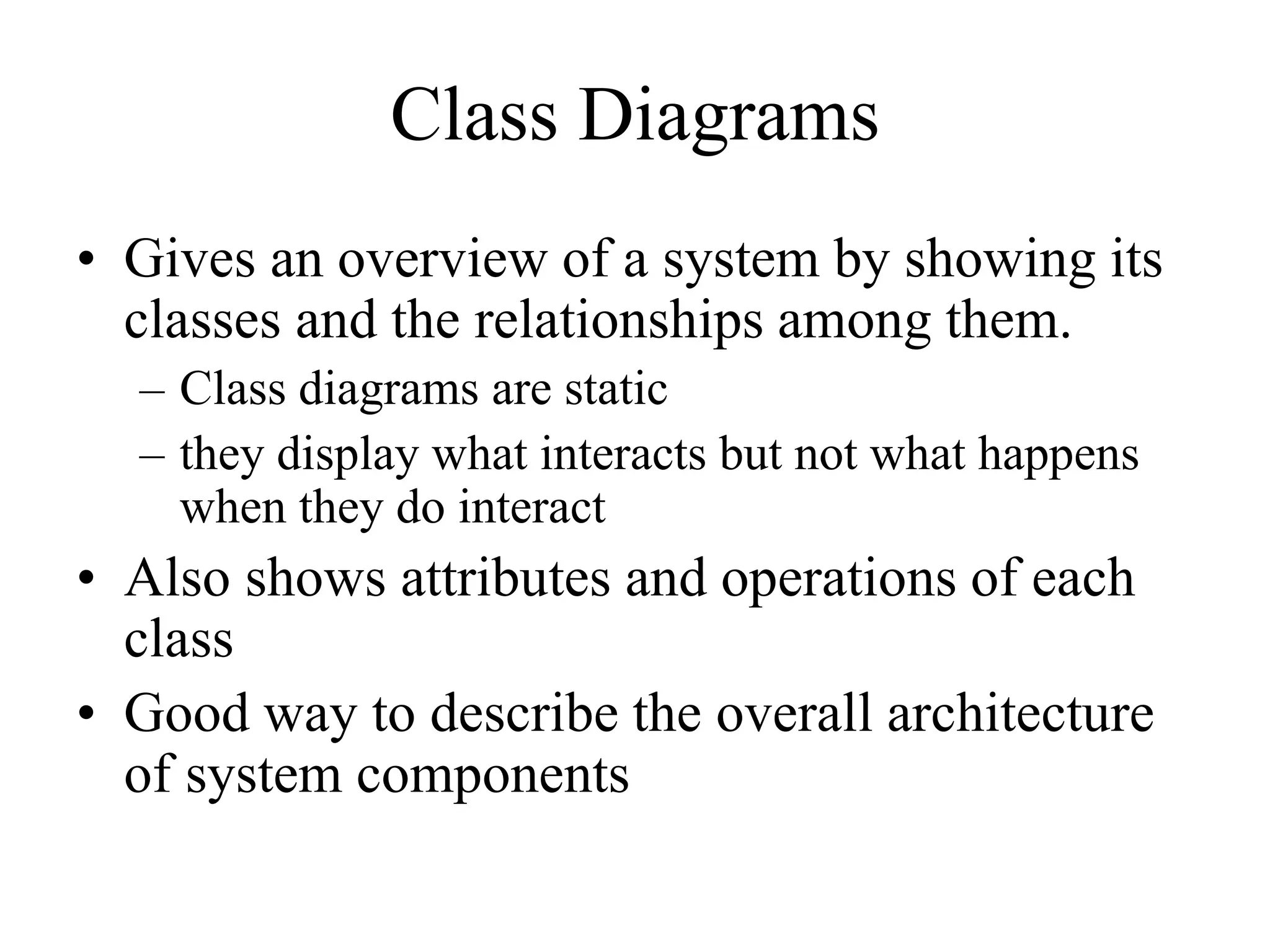 Class Diagrams
• Gives an overview of a system by showing its
classes and the relationships among them.
– Class diagrams are static
– they display what interacts but not what happens
when they do interact
• Also shows attributes and operations of each
class
• Good way to describe the overall architecture
of system components
 