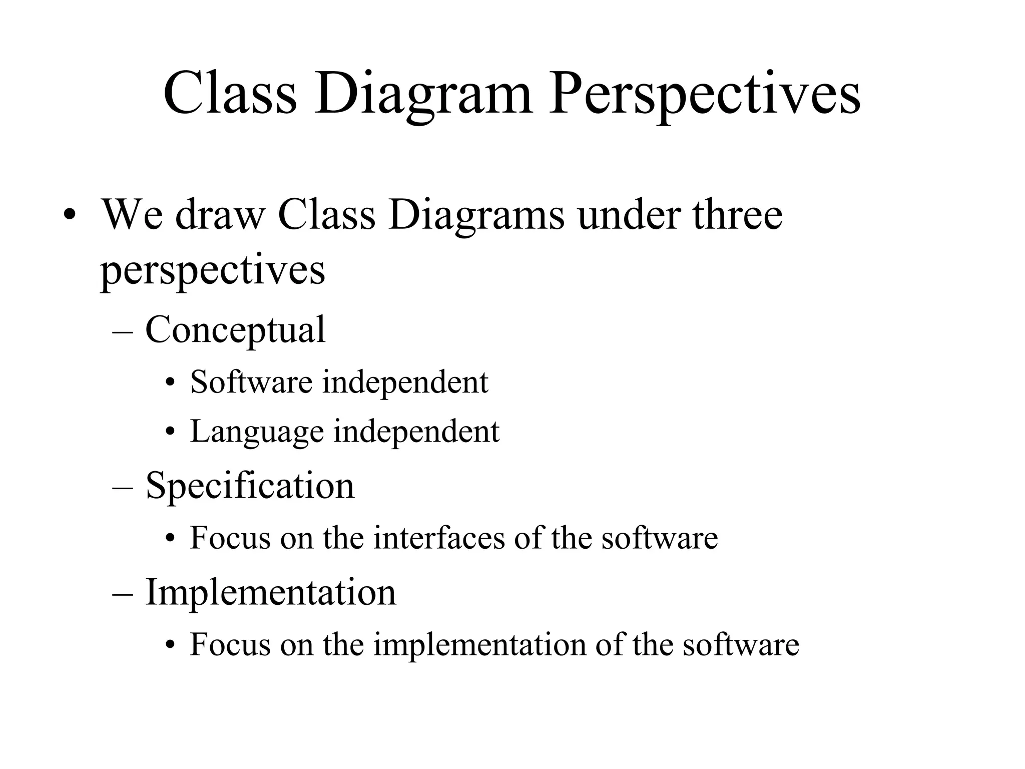 Class Diagram Perspectives
• We draw Class Diagrams under three
perspectives
– Conceptual
• Software independent
• Language independent
– Specification
• Focus on the interfaces of the software
– Implementation
• Focus on the implementation of the software
 