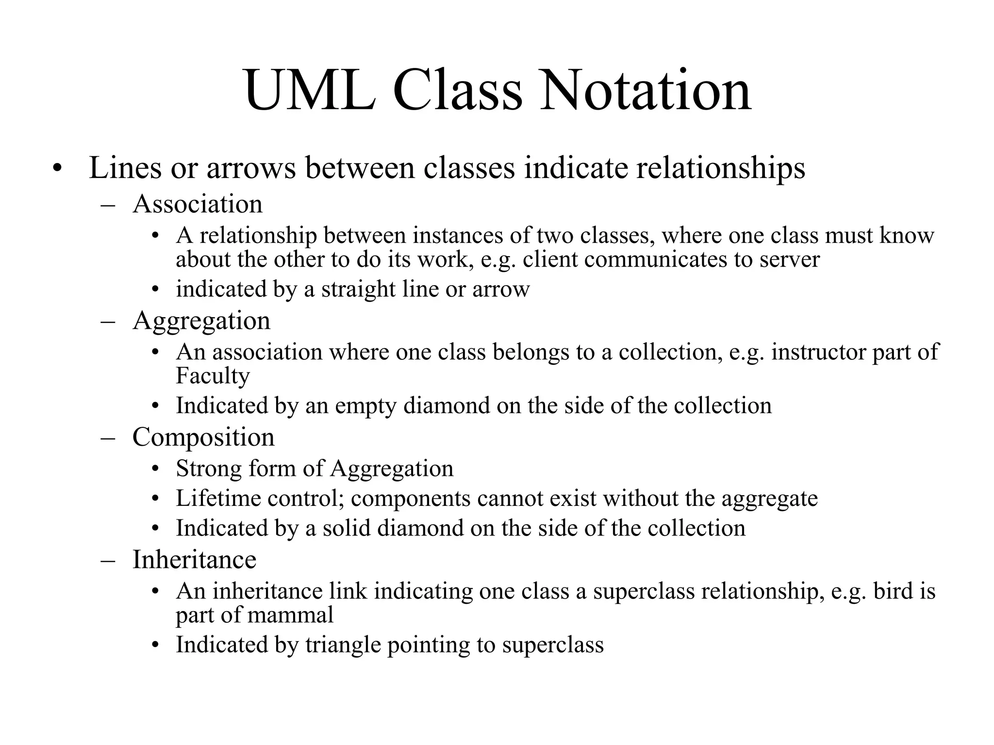 UML Class Notation
• Lines or arrows between classes indicate relationships
– Association
• A relationship between instances of two classes, where one class must know
about the other to do its work, e.g. client communicates to server
• indicated by a straight line or arrow
– Aggregation
• An association where one class belongs to a collection, e.g. instructor part of
Faculty
• Indicated by an empty diamond on the side of the collection
– Composition
• Strong form of Aggregation
• Lifetime control; components cannot exist without the aggregate
• Indicated by a solid diamond on the side of the collection
– Inheritance
• An inheritance link indicating one class a superclass relationship, e.g. bird is
part of mammal
• Indicated by triangle pointing to superclass
 