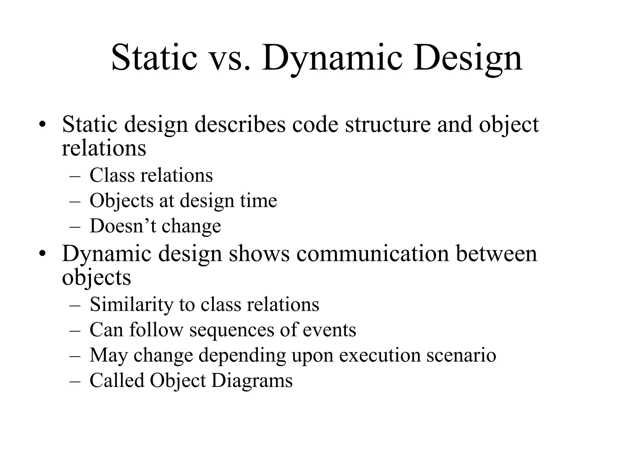 Static vs. Dynamic Design
• Static design describes code structure and object
relations
– Class relations
– Objects at design time
– Doesn’t change
• Dynamic design shows communication between
objects
– Similarity to class relations
– Can follow sequences of events
– May change depending upon execution scenario
– Called Object Diagrams
 