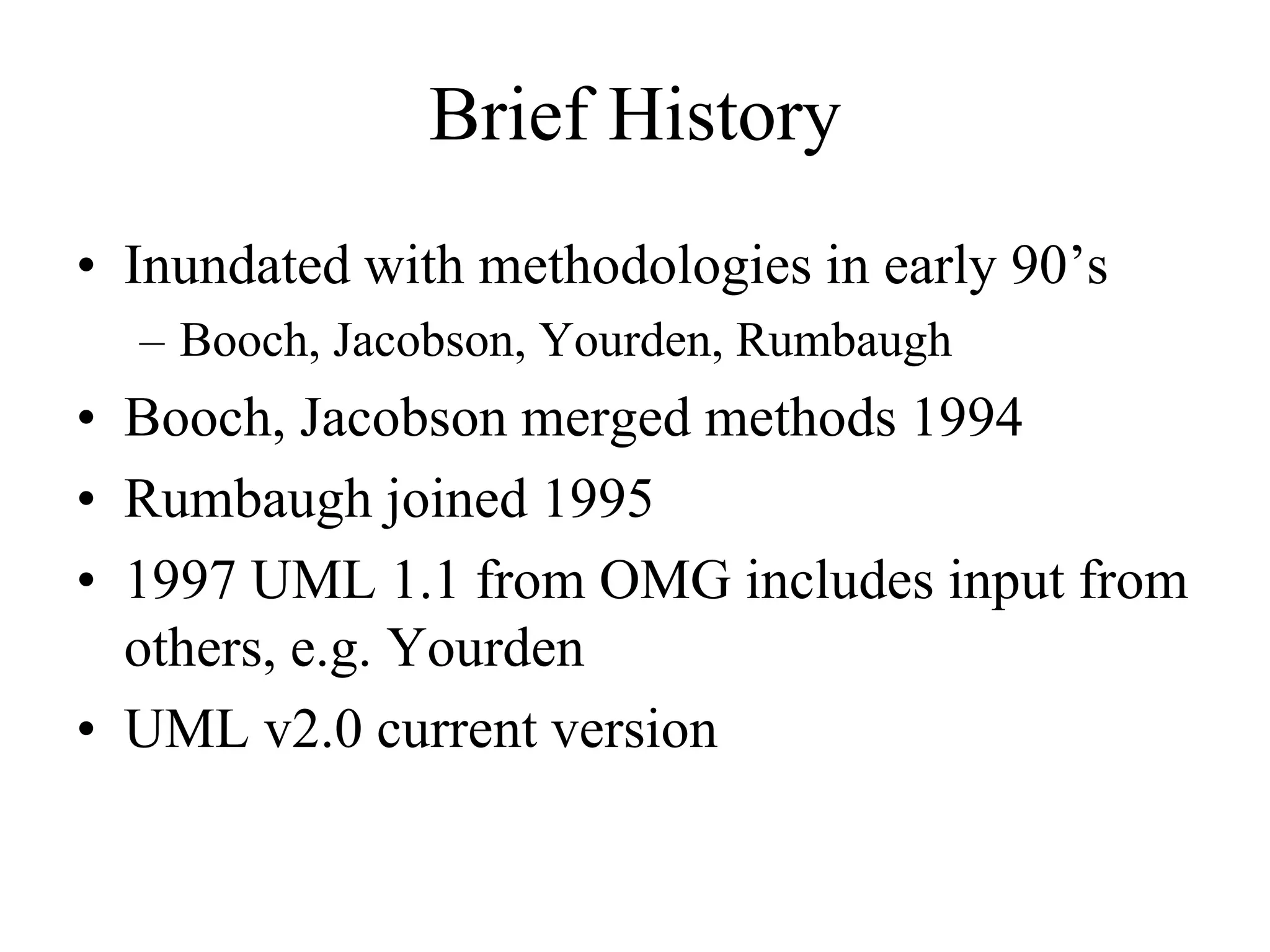 Brief History
• Inundated with methodologies in early 90’s
– Booch, Jacobson, Yourden, Rumbaugh
• Booch, Jacobson merged methods 1994
• Rumbaugh joined 1995
• 1997 UML 1.1 from OMG includes input from
others, e.g. Yourden
• UML v2.0 current version
 
