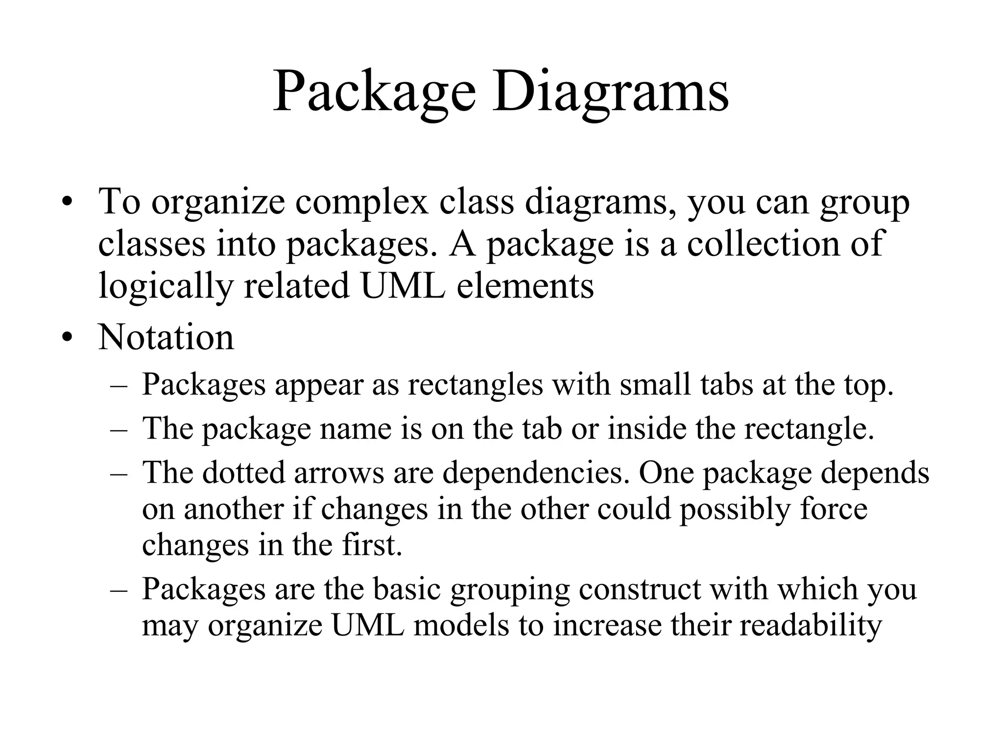 Package Diagrams
• To organize complex class diagrams, you can group
classes into packages. A package is a collection of
logically related UML elements
• Notation
– Packages appear as rectangles with small tabs at the top.
– The package name is on the tab or inside the rectangle.
– The dotted arrows are dependencies. One package depends
on another if changes in the other could possibly force
changes in the first.
– Packages are the basic grouping construct with which you
may organize UML models to increase their readability
 