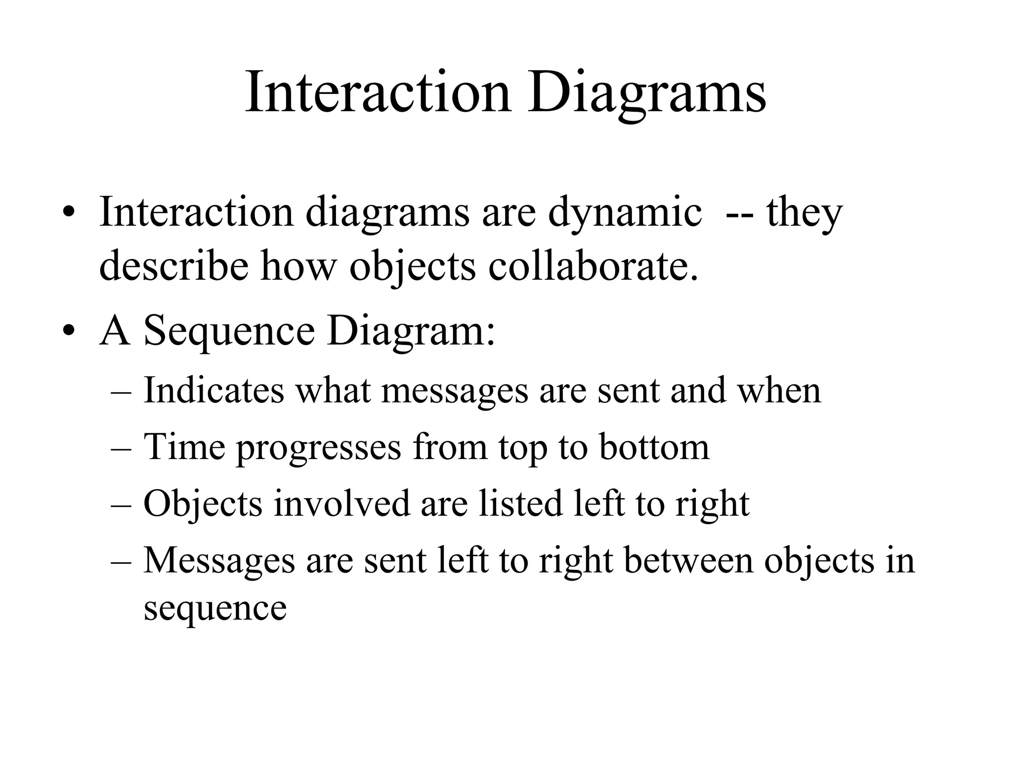 Interaction Diagrams
• Interaction diagrams are dynamic -- they
describe how objects collaborate.
• A Sequence Diagram:
– Indicates what messages are sent and when
– Time progresses from top to bottom
– Objects involved are listed left to right
– Messages are sent left to right between objects in
sequence
 