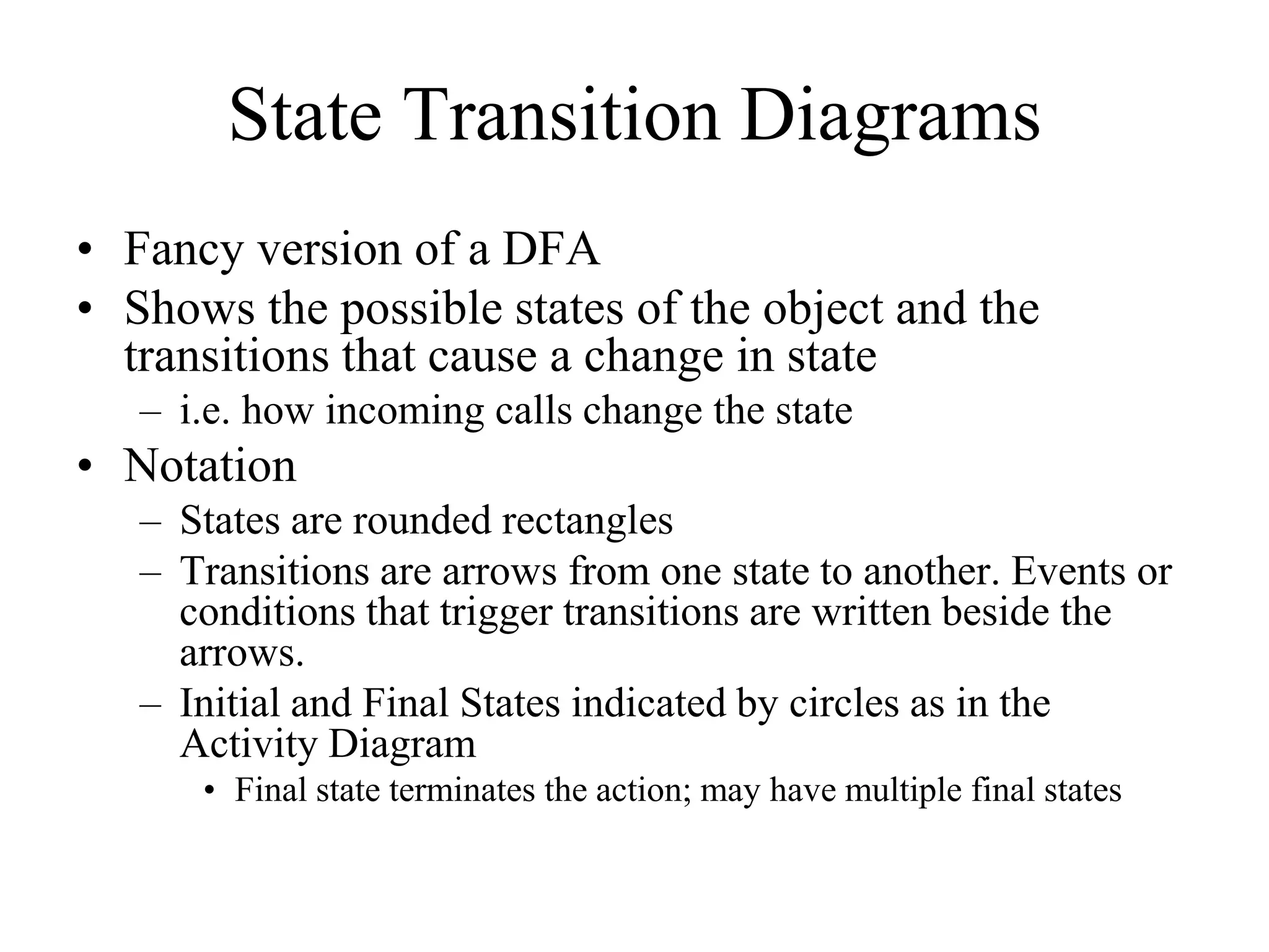 State Transition Diagrams
• Fancy version of a DFA
• Shows the possible states of the object and the
transitions that cause a change in state
– i.e. how incoming calls change the state
• Notation
– States are rounded rectangles
– Transitions are arrows from one state to another. Events or
conditions that trigger transitions are written beside the
arrows.
– Initial and Final States indicated by circles as in the
Activity Diagram
• Final state terminates the action; may have multiple final states
 