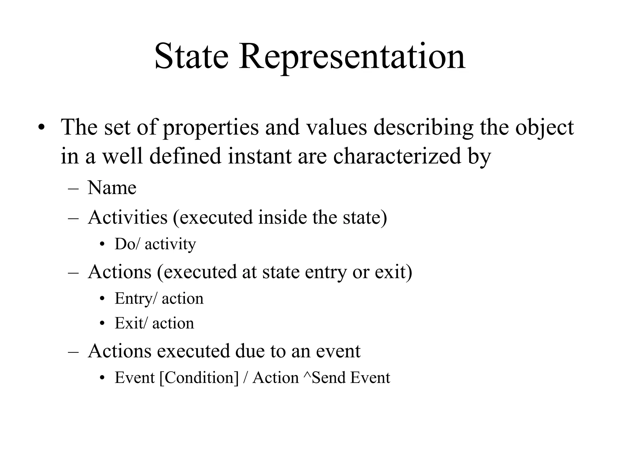 State Representation
• The set of properties and values describing the object
in a well defined instant are characterized by
– Name
– Activities (executed inside the state)
• Do/ activity
– Actions (executed at state entry or exit)
• Entry/ action
• Exit/ action
– Actions executed due to an event
• Event [Condition] / Action ^Send Event
 