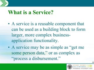 10
What is a Service?
• A service is a reusable component that
can be used as a building block to form
larger, more complex business-
application functionality.
• A service may be as simple as “get me
some person data,” or as complex as
“process a disbursement.”
 
