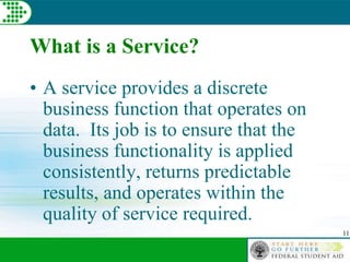 11
What is a Service?
• A service provides a discrete
business function that operates on
data. Its job is to ensure that the
business functionality is applied
consistently, returns predictable
results, and operates within the
quality of service required.
 