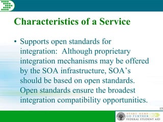 13
Characteristics of a Service
• Supports open standards for
integration: Although proprietary
integration mechanisms may be offered
by the SOA infrastructure, SOA’s
should be based on open standards.
Open standards ensure the broadest
integration compatibility opportunities.
 