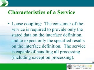 14
Characteristics of a Service
• Loose coupling: The consumer of the
service is required to provide only the
stated data on the interface definition,
and to expect only the specified results
on the interface definition. The service
is capable of handling all processing
(including exception processing).
 