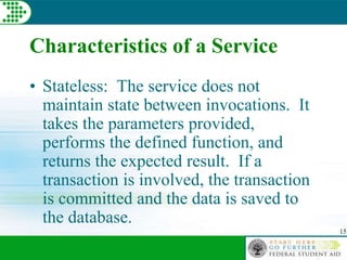 15
Characteristics of a Service
• Stateless: The service does not
maintain state between invocations. It
takes the parameters provided,
performs the defined function, and
returns the expected result. If a
transaction is involved, the transaction
is committed and the data is saved to
the database.
 