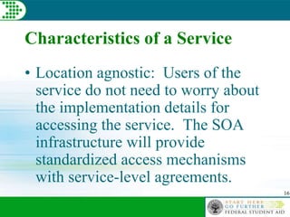 16
Characteristics of a Service
• Location agnostic: Users of the
service do not need to worry about
the implementation details for
accessing the service. The SOA
infrastructure will provide
standardized access mechanisms
with service-level agreements.
 