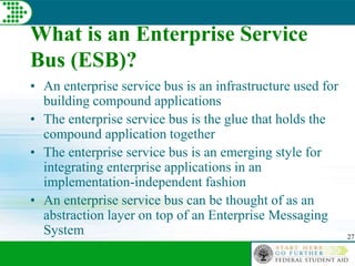 27
What is an Enterprise Service
Bus (ESB)?
• An enterprise service bus is an infrastructure used for
building compound applications
• The enterprise service bus is the glue that holds the
compound application together
• The enterprise service bus is an emerging style for
integrating enterprise applications in an
implementation-independent fashion
• An enterprise service bus can be thought of as an
abstraction layer on top of an Enterprise Messaging
System
 