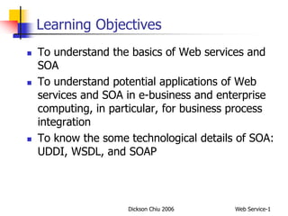 Dickson Chiu 2006 Web Service-1
Learning Objectives
 To understand the basics of Web services and
SOA
 To understand potential applications of Web
services and SOA in e-business and enterprise
computing, in particular, for business process
integration
 To know the some technological details of SOA:
UDDI, WSDL, and SOAP
 