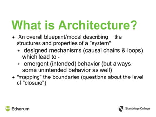 What is Architecture?
 An overall blueprint/model describing the
structures and properties of a "system"
 designed mechanisms (causal chains & loops)
which lead to -
 emergent (intended) behavior (but always
some unintended behavior as well)
 "mapping" the boundaries (questions about the level
of "closure")
 