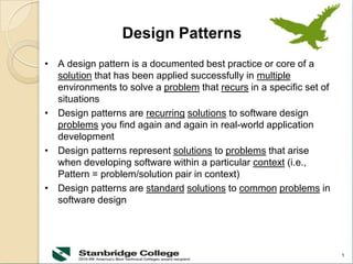 1
Design Patterns
• A design pattern is a documented best practice or core of a
solution that has been applied successfully in multiple
environments to solve a problem that recurs in a specific set of
situations
• Design patterns are recurring solutions to software design
problems you find again and again in real-world application
development
• Design patterns represent solutions to problems that arise
when developing software within a particular context (i.e.,
Pattern = problem/solution pair in context)
• Design patterns are standard solutions to common problems in
software design
 