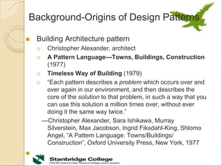 Background-Origins of Design Patterns
 Building Architecture pattern
 Christopher Alexander, architect
 A Pattern Language---Towns, Buildings, Construction
(1977)
 Timeless Way of Building (1979)
 “Each pattern describes a problem which occurs over and
over again in our environment, and then describes the
core of the solution to that problem, in such a way that you
can use this solution a million times over, without ever
doing it the same way twice.”
---Christopher Alexander, Sara Ishikawa, Murray
Silverstein, Max Jacobson, Ingrid Fiksdahl-King, Shlomo
Angel, “A Pattern Language: Towns/Buildings/
Construction”, Oxford University Press, New York, 1977
 …
 